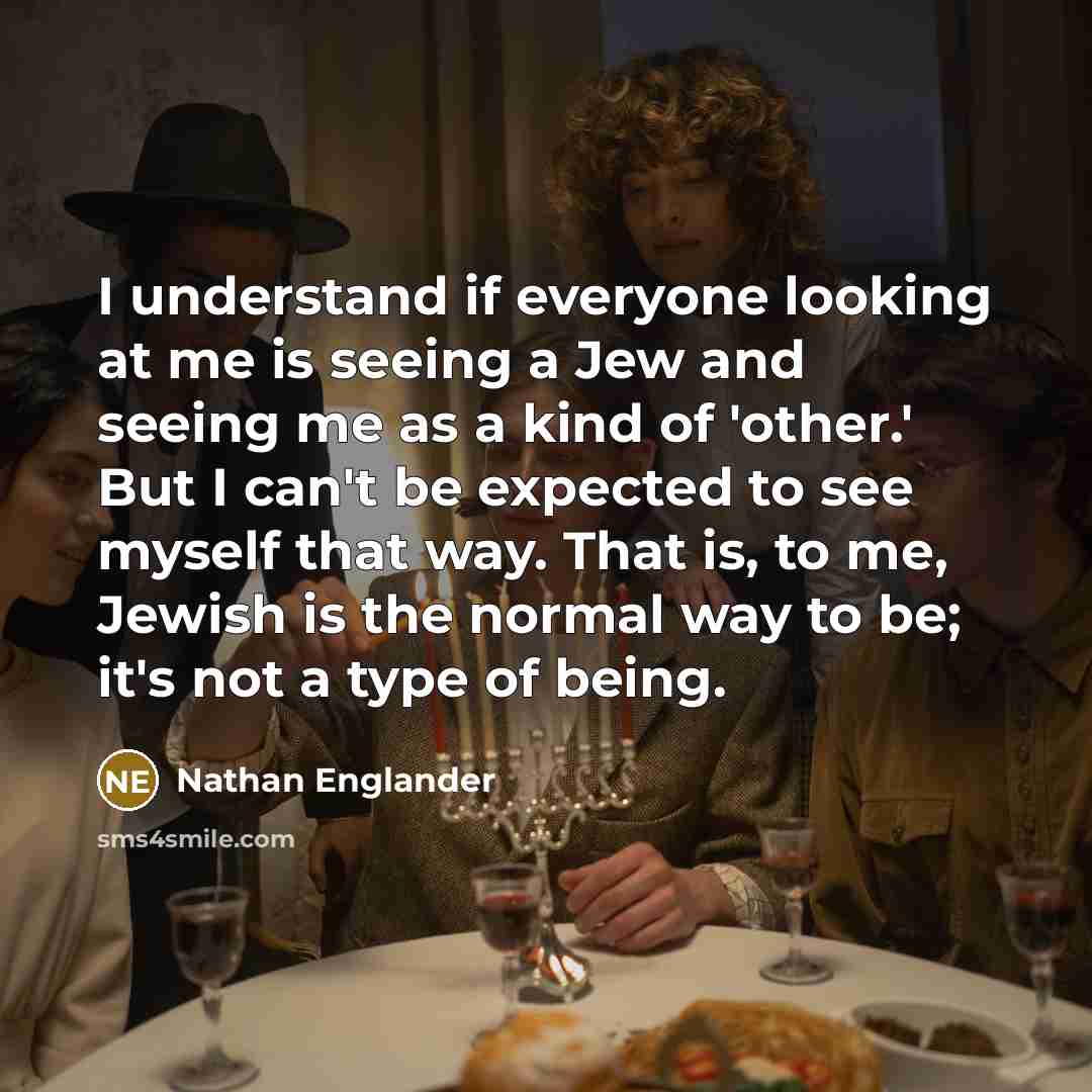 “I understand if everyone looking at me is seeing a Jew and seeing me as a kind of 'other.' But I can't be expected to see myself that way. That is, to me, Jewish is the normal way to be; it's not a type of being.” quote by Nathan Englander