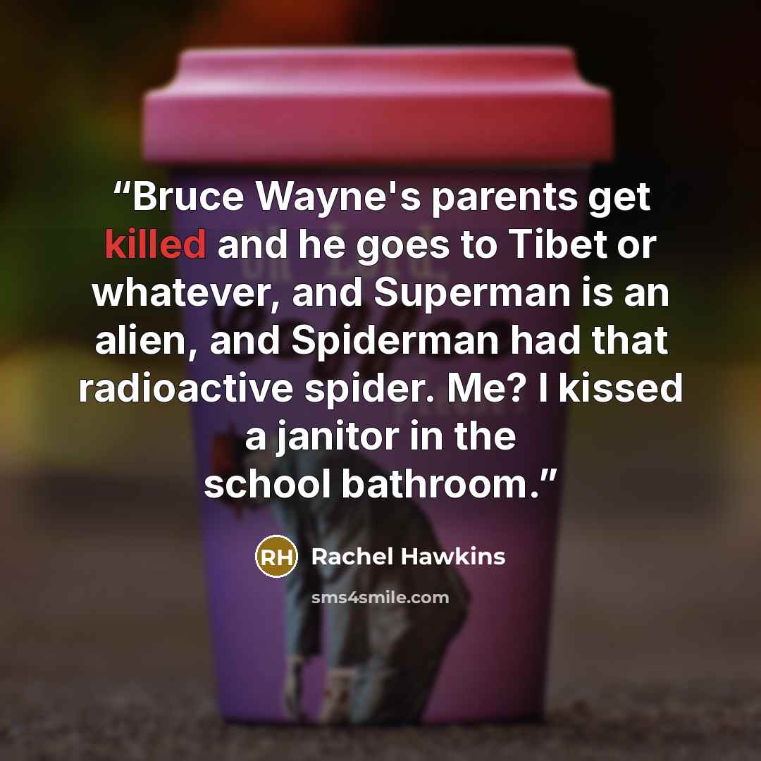 “Bruce Wayne's parents get killed and he goes to Tibet or whatever, and Superman is an alien, and Spiderman had that radioactive spider. Me? I kissed a janitor in the school bathroom.” quote by Rachel Hawkins