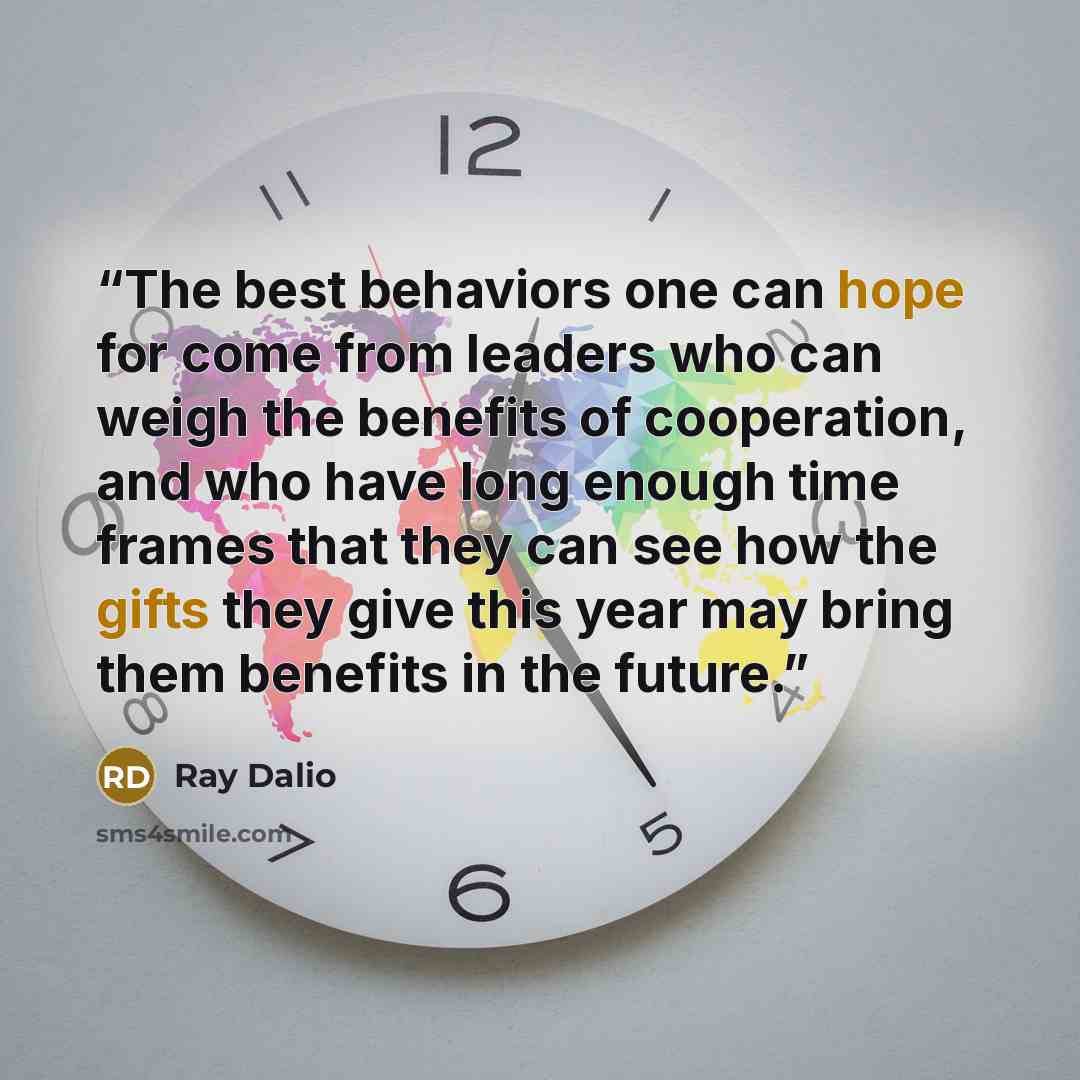 “The best behaviors one can hope for come from leaders who can weigh the benefits of cooperation, and who have long enough time frames that they can see how the gifts they give this year may bring them benefits in the future.” quote by Ray Dalio