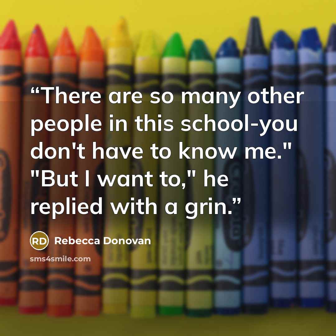 “There are so many other people in this school-you don't have to know me." "But I want to," he replied with a grin.” quote by Rebecca Donovan