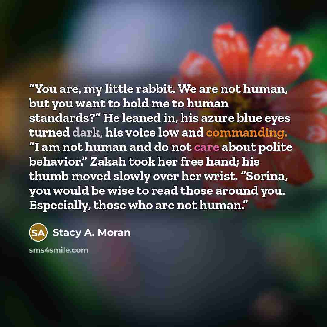 “You are, my little rabbit. We are not human, but you want to hold me to human standards?” He leaned in, his azure blue eyes turned dark, his voice low and commanding. “I am not human and do not care about polite behavior.” Zakah took her free hand; his thumb moved slowly over her wrist. “Sorina…” quote by Stacy A. Moran