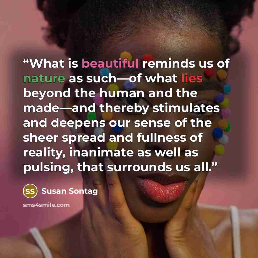 “What is beautiful reminds us of nature as such—of what lies beyond the human and the made—and thereby stimulates and deepens our sense of the sheer spread and fullness of reality, inanimate as well as pulsing, that surrounds us all.” quote by Susan Sontag