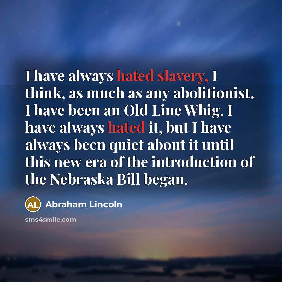 “I have always hated slavery, I think, as much as any abolitionist. I have been an Old Line Whig. I have always hated it, but I have always been quiet about it until this new era of the introduction of the Nebraska Bill began.” quote by Abraham Lincoln