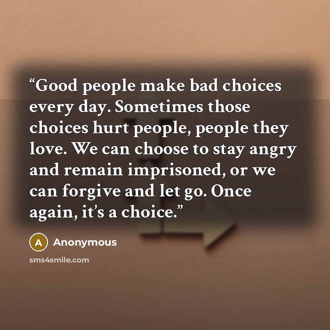 “Good people make bad choices every day. Sometimes those choices hurt people, people they love. We can choose to stay angry and remain imprisoned, or we can forgive and let go. Once again, it’s a choice.” quote by Anonymous