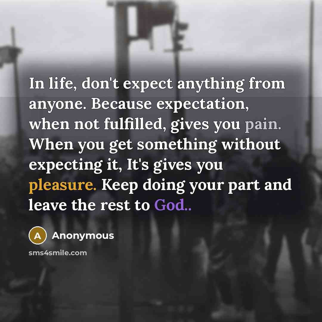 “In life, don't expect anything from anyone. Because expectation, when not fulfilled, gives you pain. When you get something without expecting it, It's gives you pleasure. Keep doing your part and leave the rest to God..” quote by Anonymous