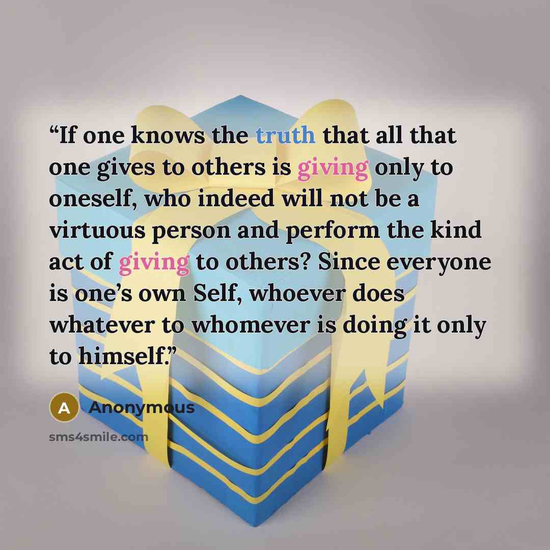 “If one knows the truth that all that one gives to others is giving only to oneself, who indeed will not be a virtuous person and perform the kind act of giving to others? Since everyone is one’s own Self, whoever does whatever to whomever is doing it only to himself.” quote by Anonymous