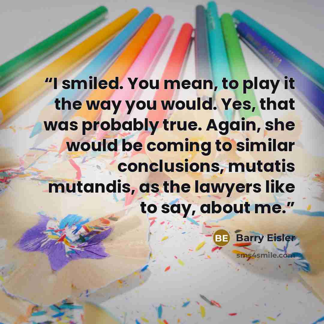 “I smiled. You mean, to play it the way you would. Yes, that was probably true. Again, she would be coming to similar conclusions, mutatis mutandis, as the lawyers like to say, about me.” quote by Barry Eisler