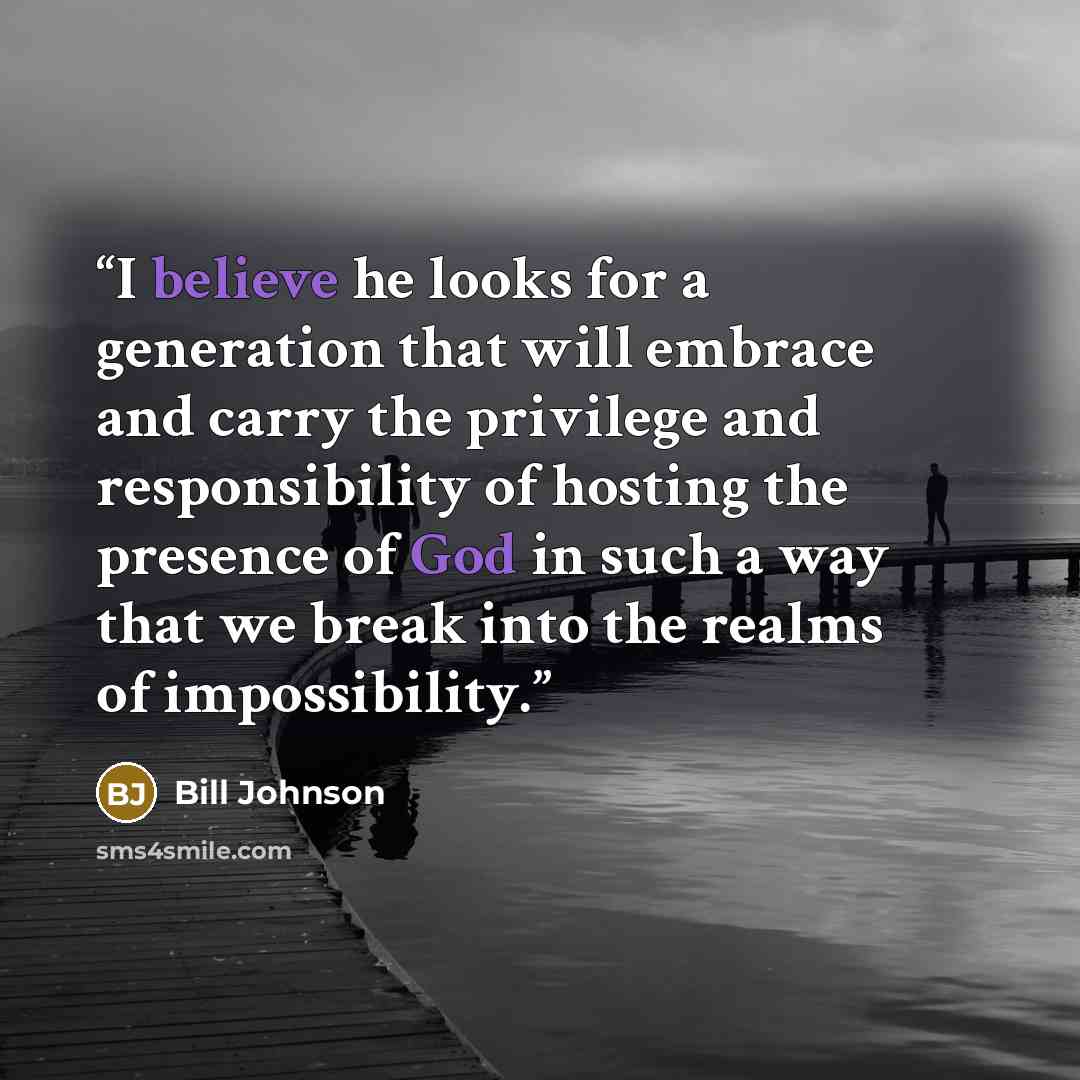 “I believe he looks for a generation that will embrace and carry the privilege and responsibility of hosting the presence of God in such a way that we break into the realms of impossibility.” quote by Bill Johnson