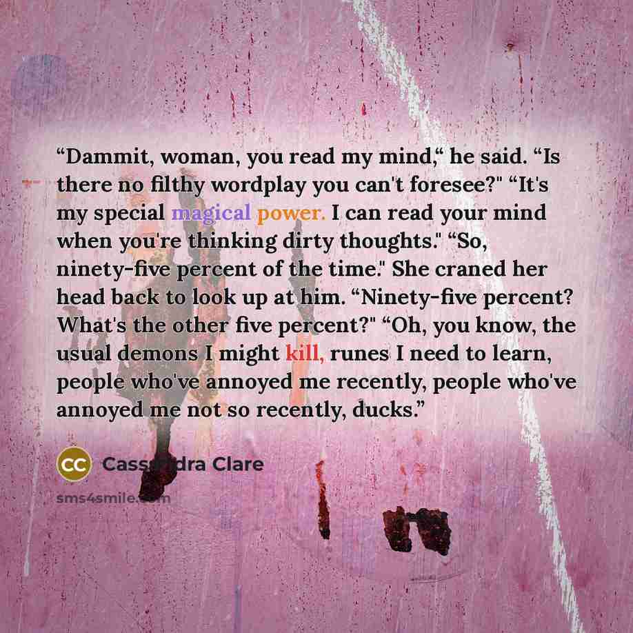 “Dammit, woman, you read my mind,“ he said. “Is there no filthy wordplay you can't foresee?" “It's my special magical power. I can read your mind when you're thinking dirty thoughts." “So, ninety-five percent of the time." She craned her head back to look up at him. “Ninety-five percent? What's the…” quote by Cassandra Clare