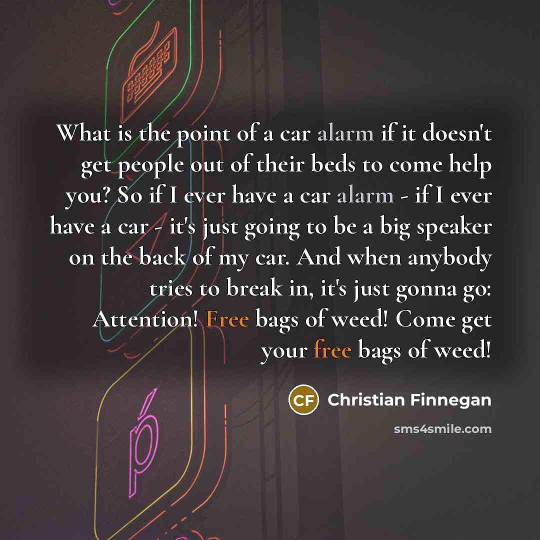 “What is the point of a car alarm if it doesn't get people out of their beds to come help you? So if I ever have a car alarm - if I ever have a car - it's just going to be a big speaker on the back of my car. And when anybody tries to break in, it's just gonna go: Attention! Free bags of weed! Come…” quote by Christian Finnegan