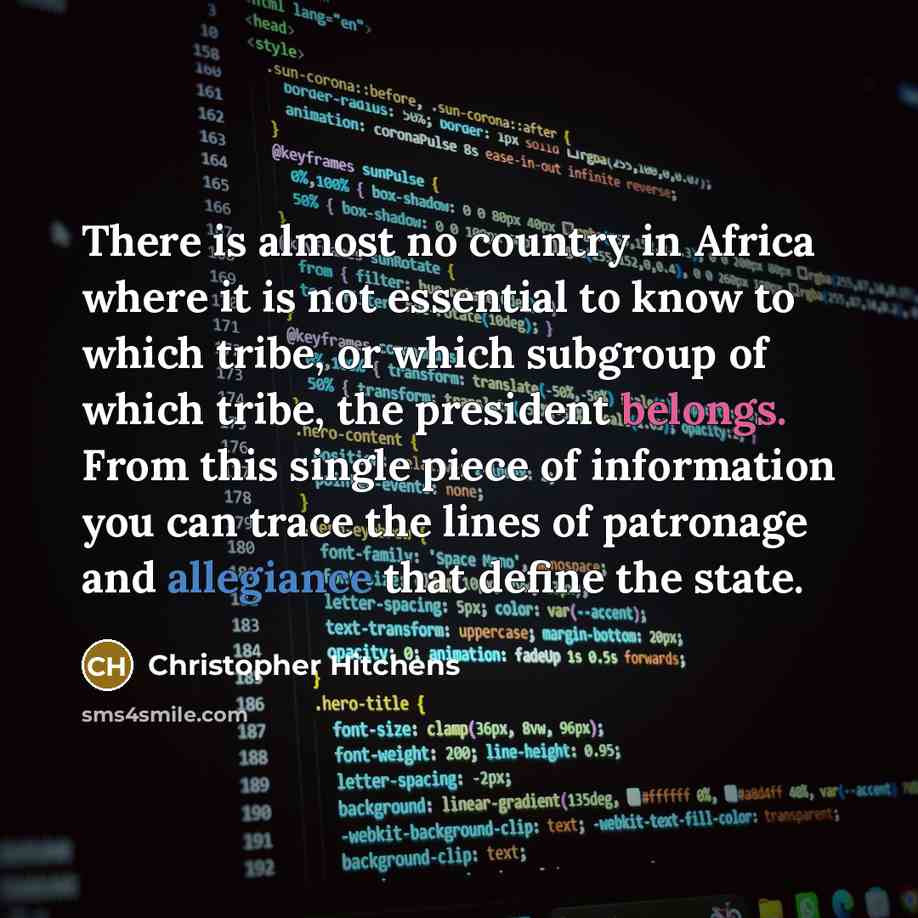 “There is almost no country in Africa where it is not essential to know to which tribe, or which subgroup of which tribe, the president belongs. From this single piece of information you can trace the lines of patronage and allegiance that define the state.” quote by Christopher Hitchens
