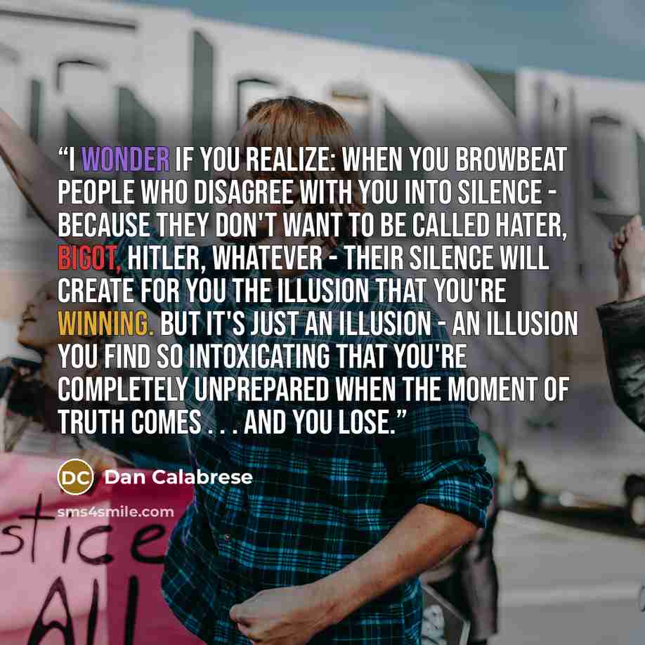 “I wonder if you realize: When you browbeat people who disagree with you into silence - because they don't want to be called hater, bigot, Hitler, whatever - their silence will create for you the illusion that you're winning. But it's just an illusion - an illusion you find so intoxicating that…” quote by Dan Calabrese