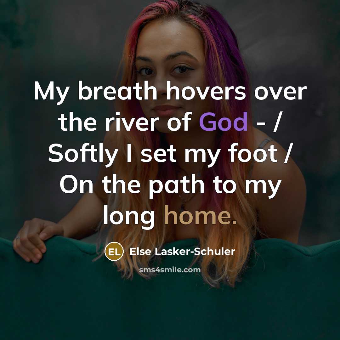 “My breath hovers over the river of God - / Softly I set my foot / On the path to my long home.” quote by Else Lasker-Schuler