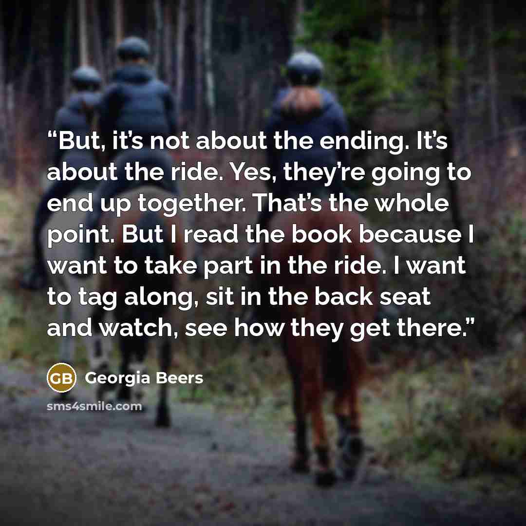 “But, it’s not about the ending. It’s about the ride. Yes, they’re going to end up together. That’s the whole point. But I read the book because I want to take part in the ride. I want to tag along, sit in the back seat and watch, see how they get there.” quote by Georgia Beers