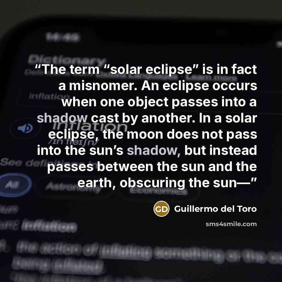 “The term “solar eclipse” is in fact a misnomer. An eclipse occurs when one object passes into a shadow cast by another. In a solar eclipse, the moon does not pass into the sun’s shadow, but instead passes between the sun and the earth, obscuring the sun—” quote by Guillermo del Toro