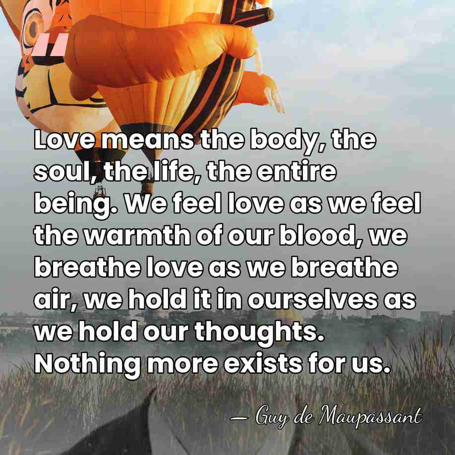 Love means the body, the soul, the life, the entire being. We&hellip; - Guy De Maupassant