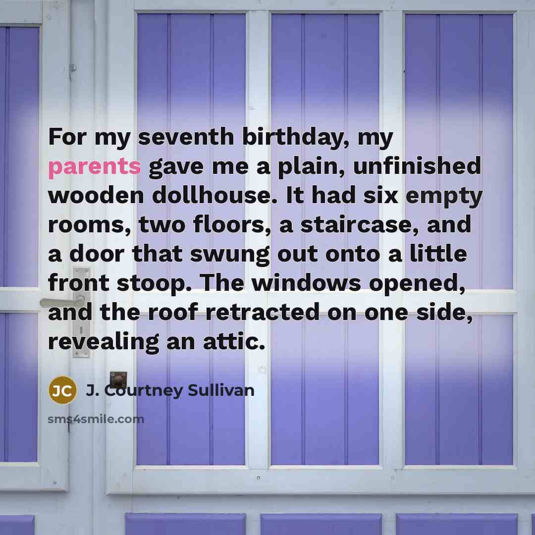 “For my seventh birthday, my parents gave me a plain, unfinished wooden dollhouse. It had six empty rooms, two floors, a staircase, and a door that swung out onto a little front stoop. The windows opened, and the roof retracted on one side, revealing an attic.” quote by J. Courtney Sullivan