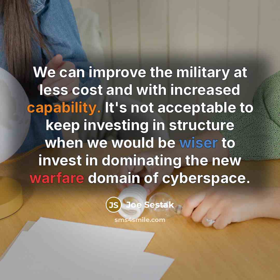 “We can improve the military at less cost and with increased capability. It's not acceptable to keep investing in structure when we would be wiser to invest in dominating the new warfare domain of cyberspace.” quote by Joe Sestak