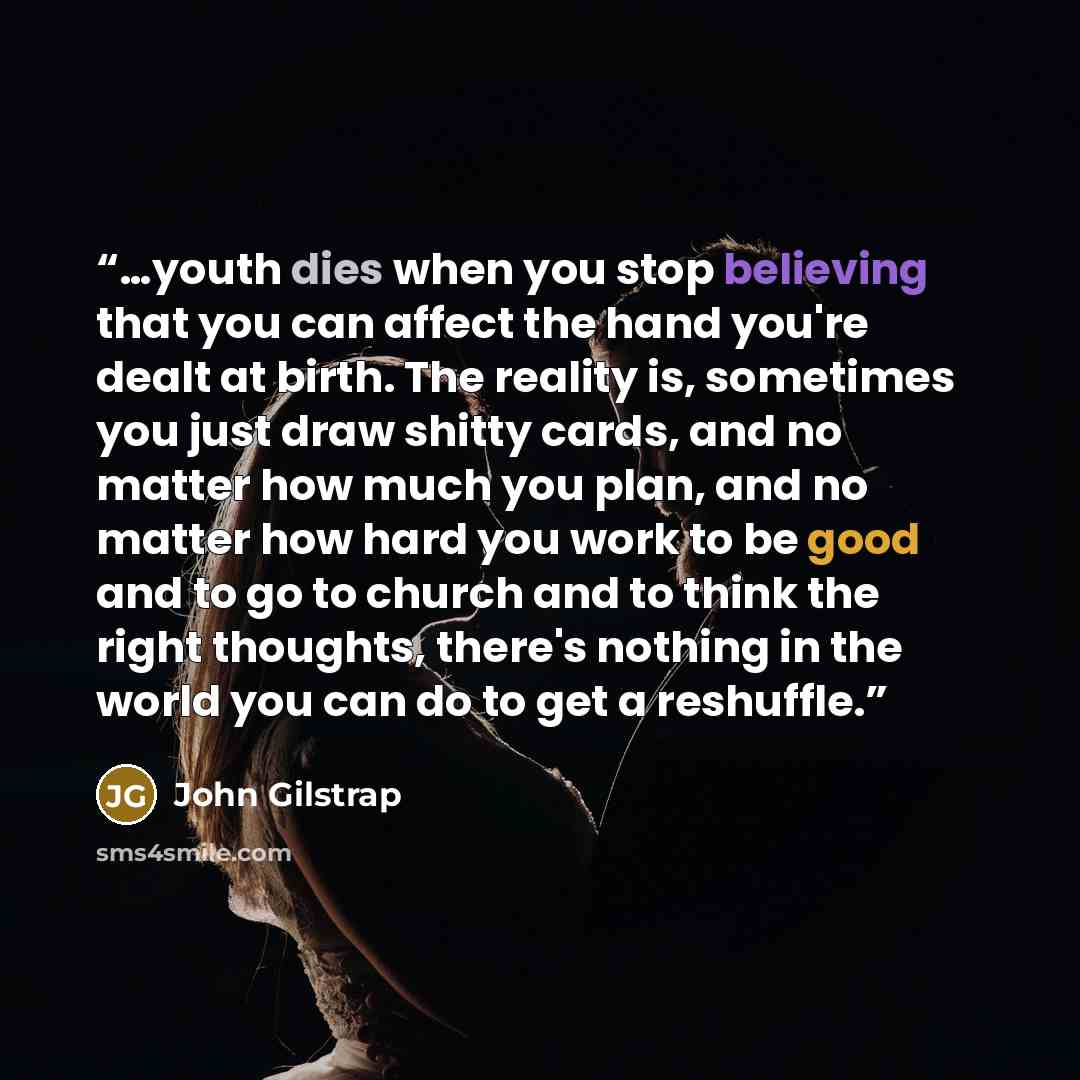 “…youth dies when you stop believing that you can affect the hand you're dealt at birth. The reality is, sometimes you just draw shitty cards, and no matter how much you plan, and no matter how hard you work to be good and to go to church and to think the right thoughts, there's nothing in the…” quote by John Gilstrap