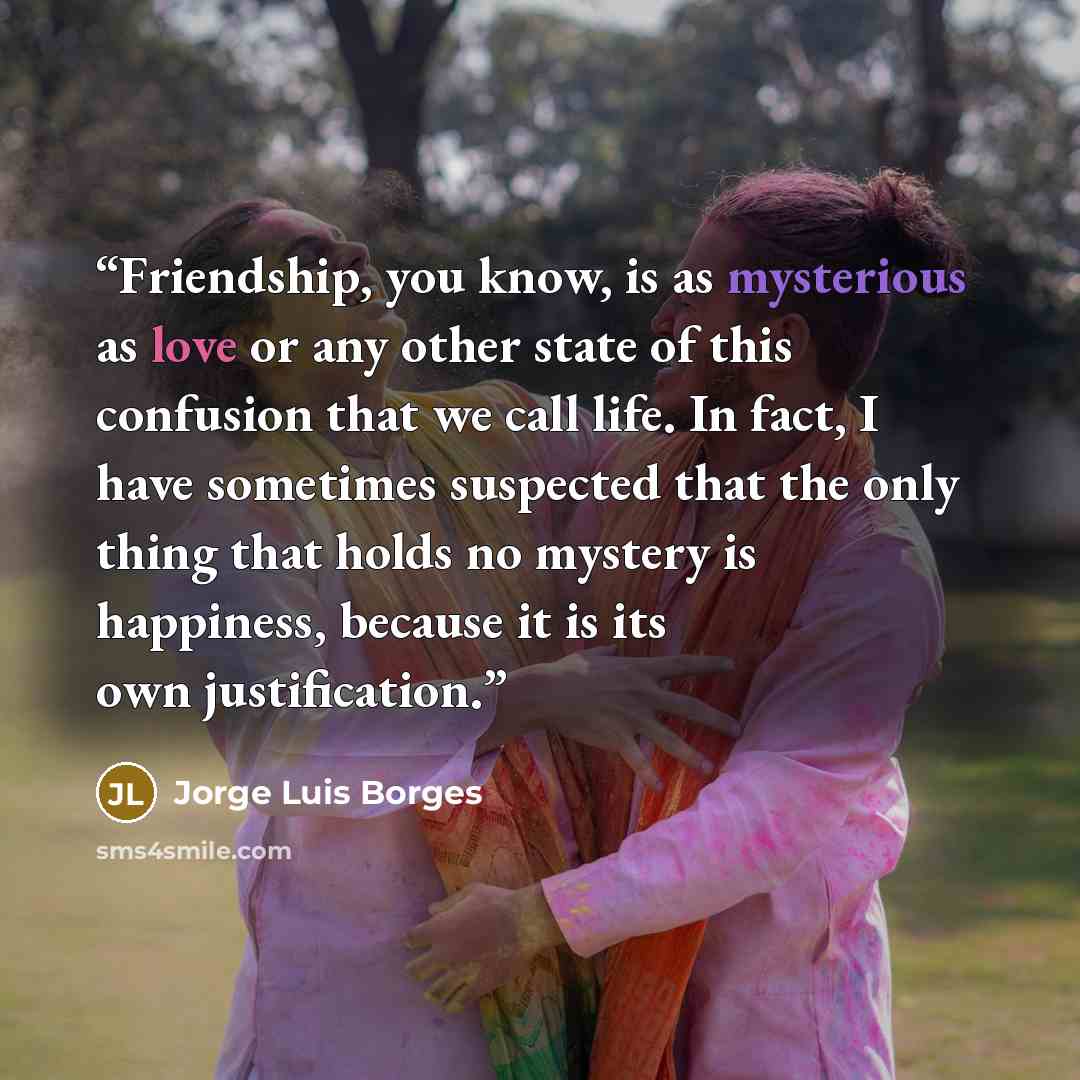 “Friendship, you know, is as mysterious as love or any other state of this confusion that we call life. In fact, I have sometimes suspected that the only thing that holds no mystery is happiness, because it is its own justification.” quote by Jorge Luis Borges