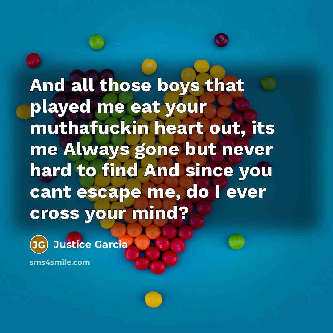 “And all those boys that played me eat your muthafuckin heart out, its me Always gone but never hard to find And since you cant escape me, do I ever cross your mind?” quote by Justice Garcia