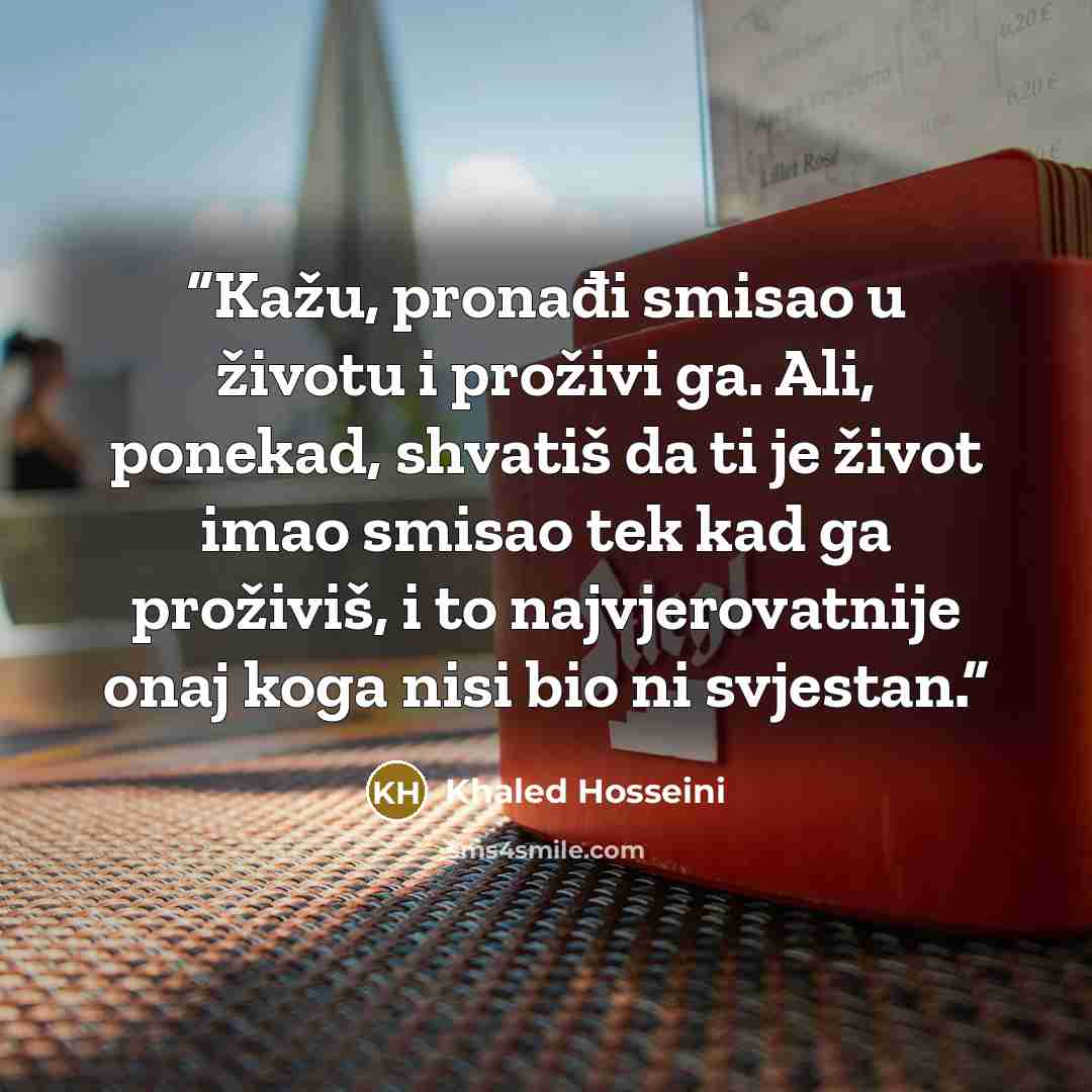 “Kažu, pronađi smisao u životu i proživi ga. Ali, ponekad, shvatiš da ti je život imao smisao tek kad ga proživiš, i to najvjerovatnije onaj koga nisi bio ni svjestan.” quote by Khaled Hosseini