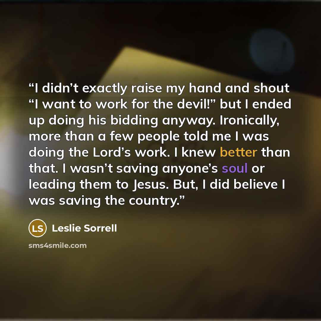 “I didn’t exactly raise my hand and shout “I want to work for the devil!” but I ended up doing his bidding anyway. Ironically, more than a few people told me I was doing the Lord’s work. I knew better than that. I wasn’t saving anyone’s soul or leading them to Jesus. But, I did believe I was saving…” quote by Leslie Sorrell