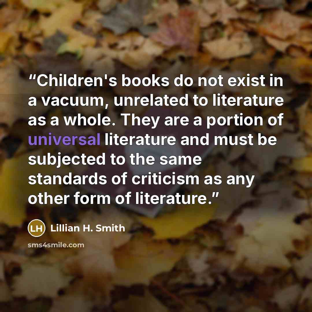 “Children's books do not exist in a vacuum, unrelated to literature as a whole. They are a portion of universal literature and must be subjected to the same standards of criticism as any other form of literature.” quote by Lillian H. Smith