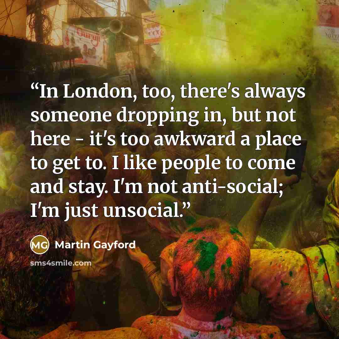 “In London, too, there's always someone dropping in, but not here - it's too awkward a place to get to. I like people to come and stay. I'm not anti-social; I'm just unsocial.” quote by Martin Gayford