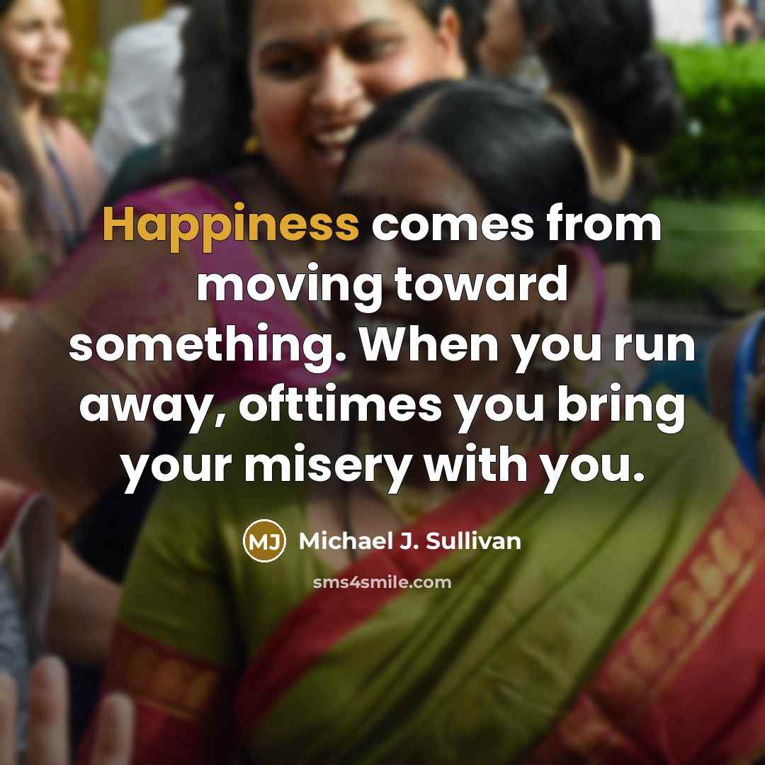 “Happiness comes from moving toward something. When you run away,…” quote by Michael J. Sullivan