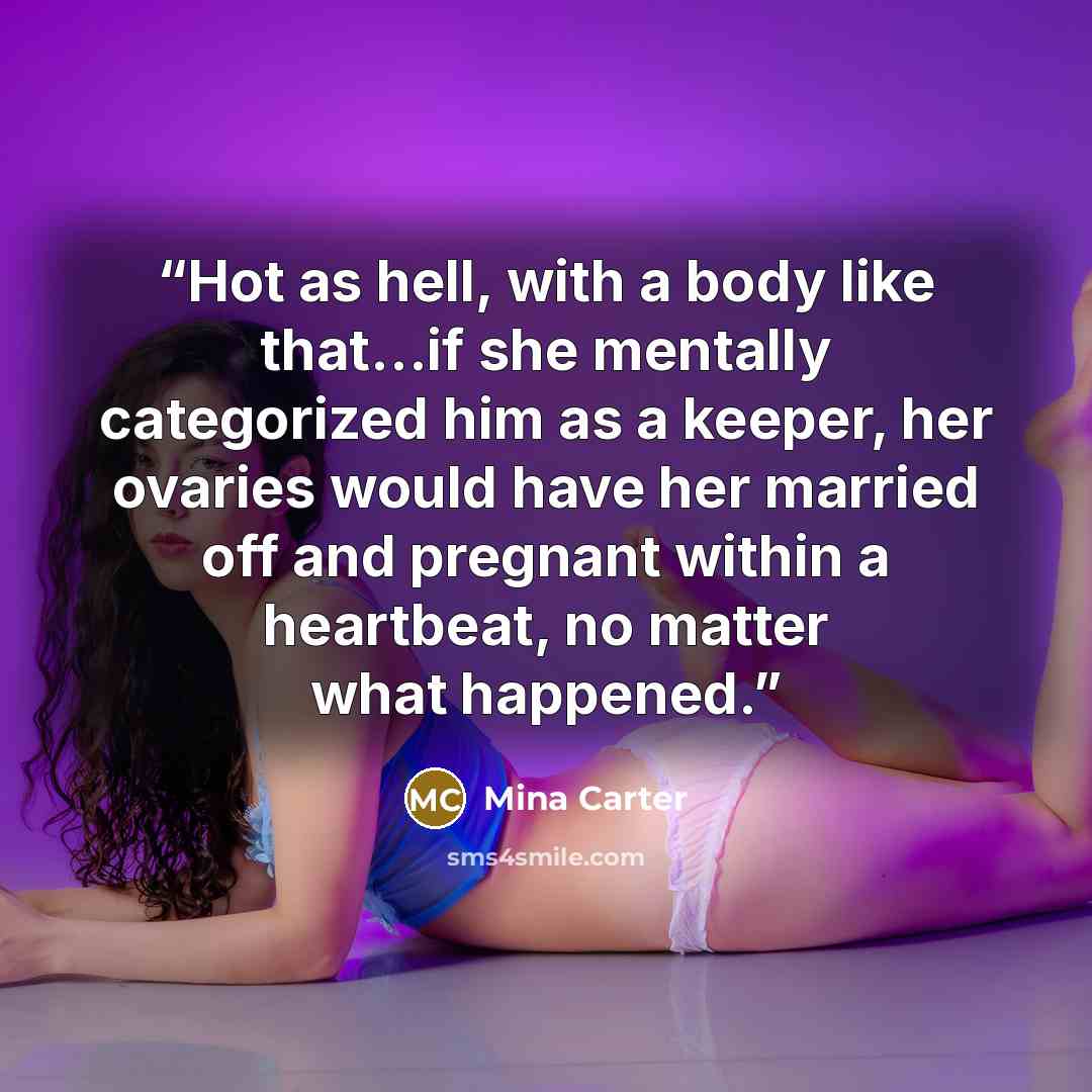 “Hot as hell, with a body like that…if she mentally categorized him as a keeper, her ovaries would have her married off and pregnant within a heartbeat, no matter what happened.” quote by Mina Carter