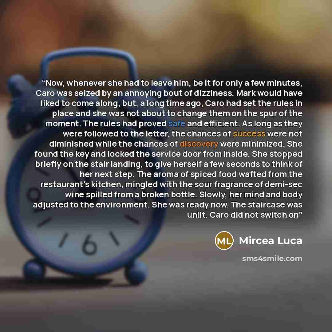 “Now, whenever she had to leave him, be it for only a few minutes, Caro was seized by an annoying bout of dizziness. Mark would have liked to come along, but, a long time ago, Caro had set the rules in place and she was not about to change them on the spur of the moment. The rules had proved safe…” quote by Mircea Luca