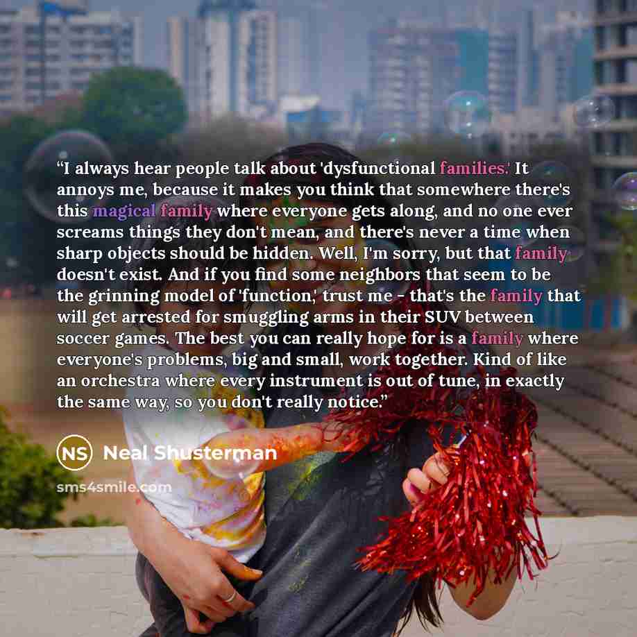 “I always hear people talk about 'dysfunctional families.' It annoys me, because it makes you think that somewhere there's this magical family where everyone gets along, and no one ever screams things they don't mean, and there's never a time when sharp objects should be hidden. Well, I'm sorry…” quote by Neal Shusterman