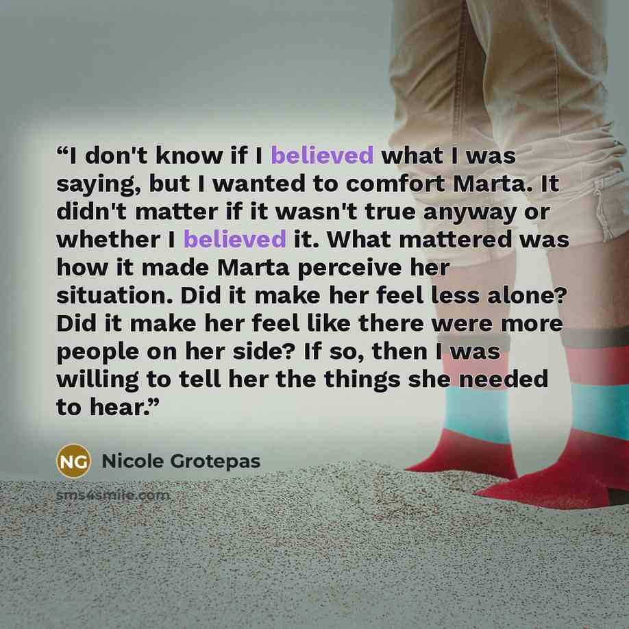 “I don't know if I believed what I was saying, but I wanted to comfort Marta. It didn't matter if it wasn't true anyway or whether I believed it. What mattered was how it made Marta perceive her situation. Did it make her feel less alone? Did it make her feel like there were more people on her…” quote by Nicole Grotepas