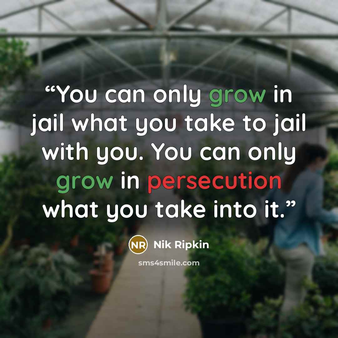 “You can only grow in jail what you take to jail with you. You can only grow in persecution what you take into it.” quote by Nik Ripkin