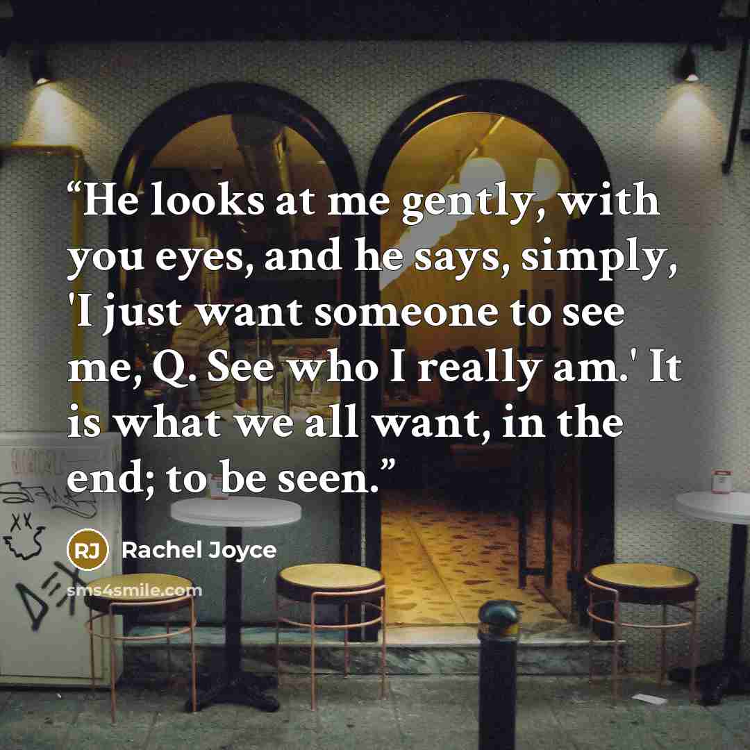 “He looks at me gently, with you eyes, and he says, simply, 'I just want someone to see me, Q. See who I really am.' It is what we all want, in the end; to be seen.” quote by Rachel Joyce