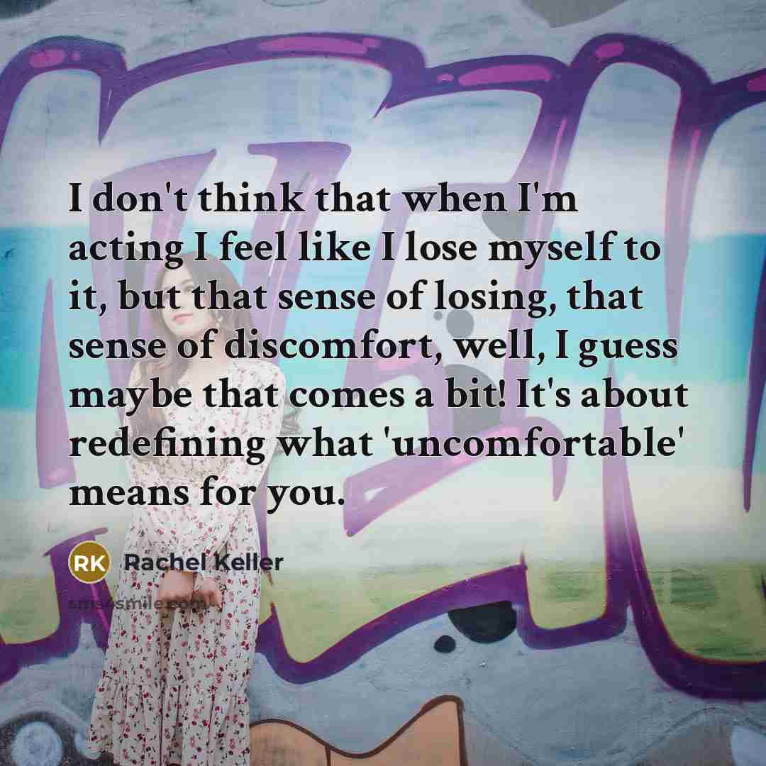“I don't think that when I'm acting I feel like I lose myself to it, but that sense of losing, that sense of discomfort, well, I guess maybe that comes a bit! It's about redefining what 'uncomfortable' means for you.” quote by Rachel Keller
