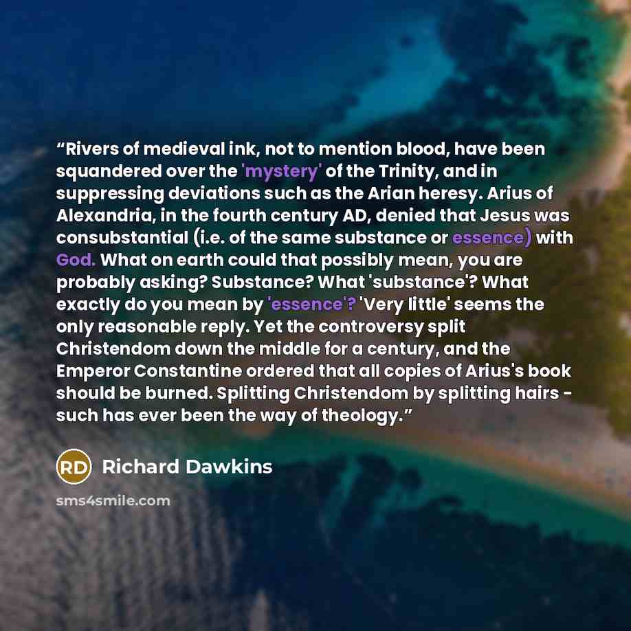 “Rivers of medieval ink, not to mention blood, have been squandered over the 'mystery' of the Trinity, and in suppressing deviations such as the Arian heresy. Arius of Alexandria, in the fourth century AD, denied that Jesus was consubstantial (i.e. of the same substance or essence) with God. What…” quote by Richard Dawkins