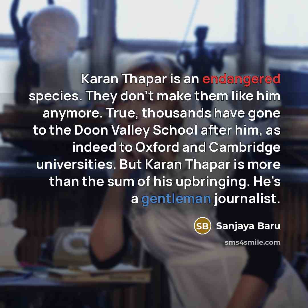 “Karan Thapar is an endangered species. They don't make them like him anymore. True, thousands have gone to the Doon Valley School after him, as indeed to Oxford and Cambridge universities. But Karan Thapar is more than the sum of his upbringing. He's a gentleman journalist.” quote by Sanjaya Baru