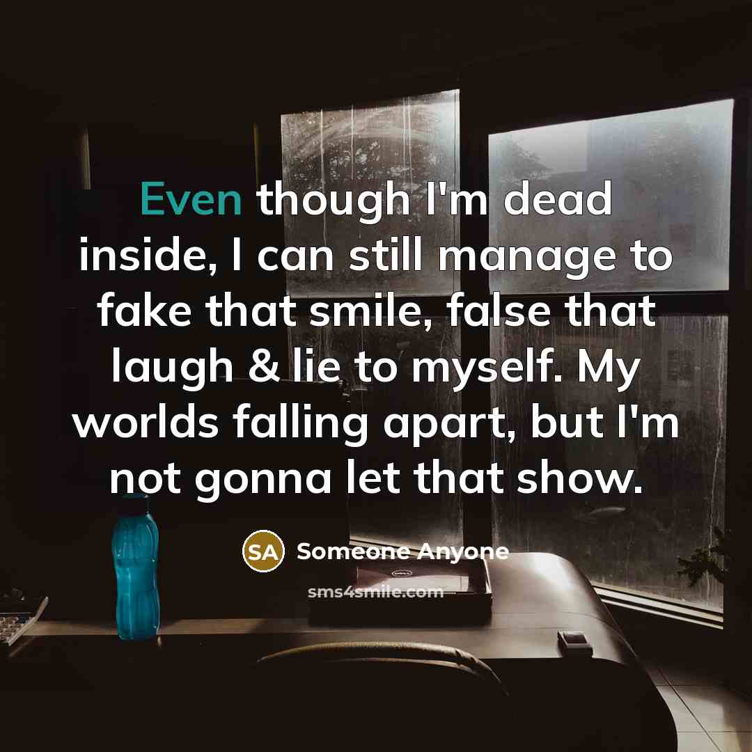 “Even though I'm dead inside, I can still manage to fake that smile, false that laugh & lie to myself. My worlds falling apart, but I'm not gonna let that show.” quote by Someone Anyone