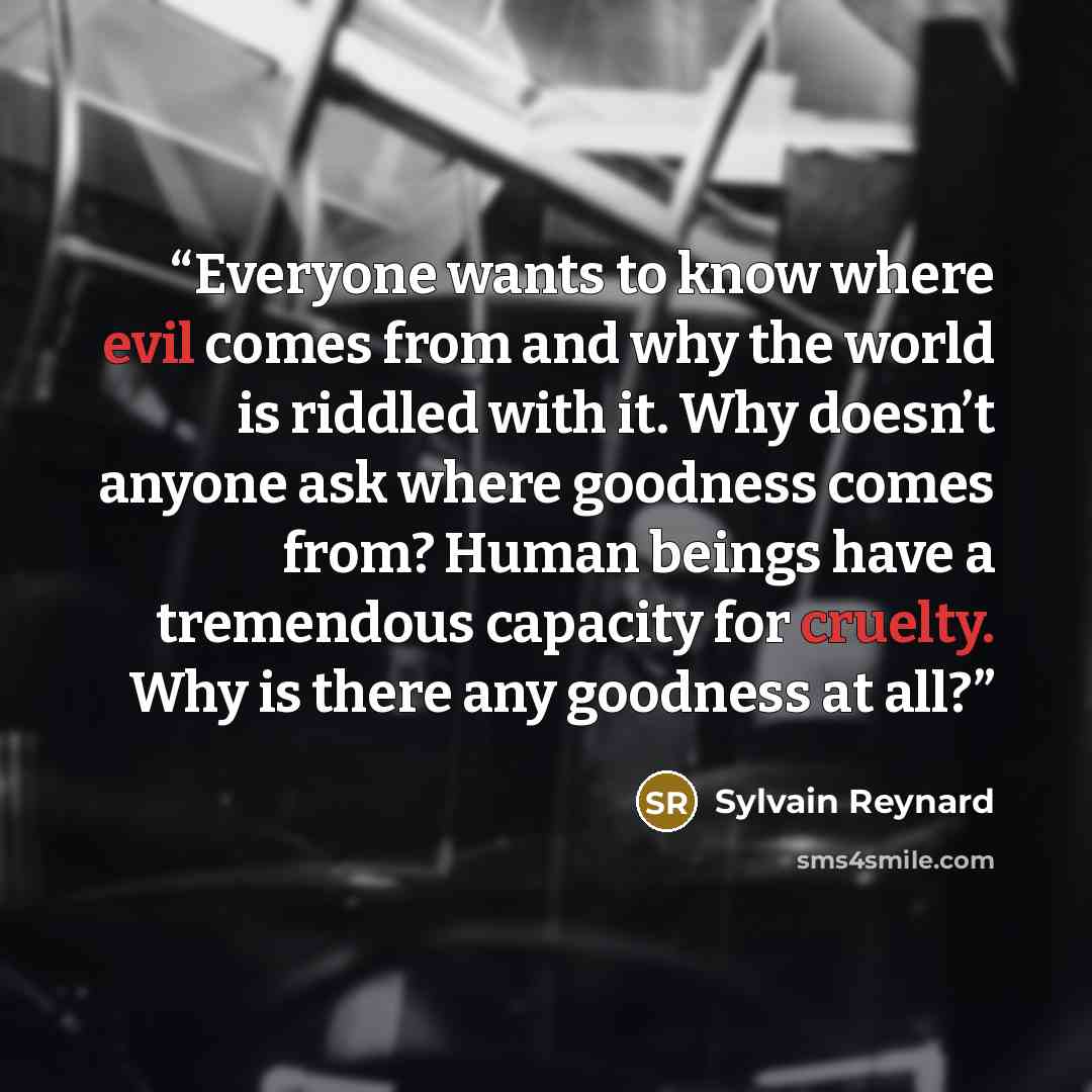 “Everyone wants to know where evil comes from and why the world is riddled with it. Why doesn’t anyone ask where goodness comes from? Human beings have a tremendous capacity for cruelty. Why is there any goodness at all?” quote by Sylvain Reynard