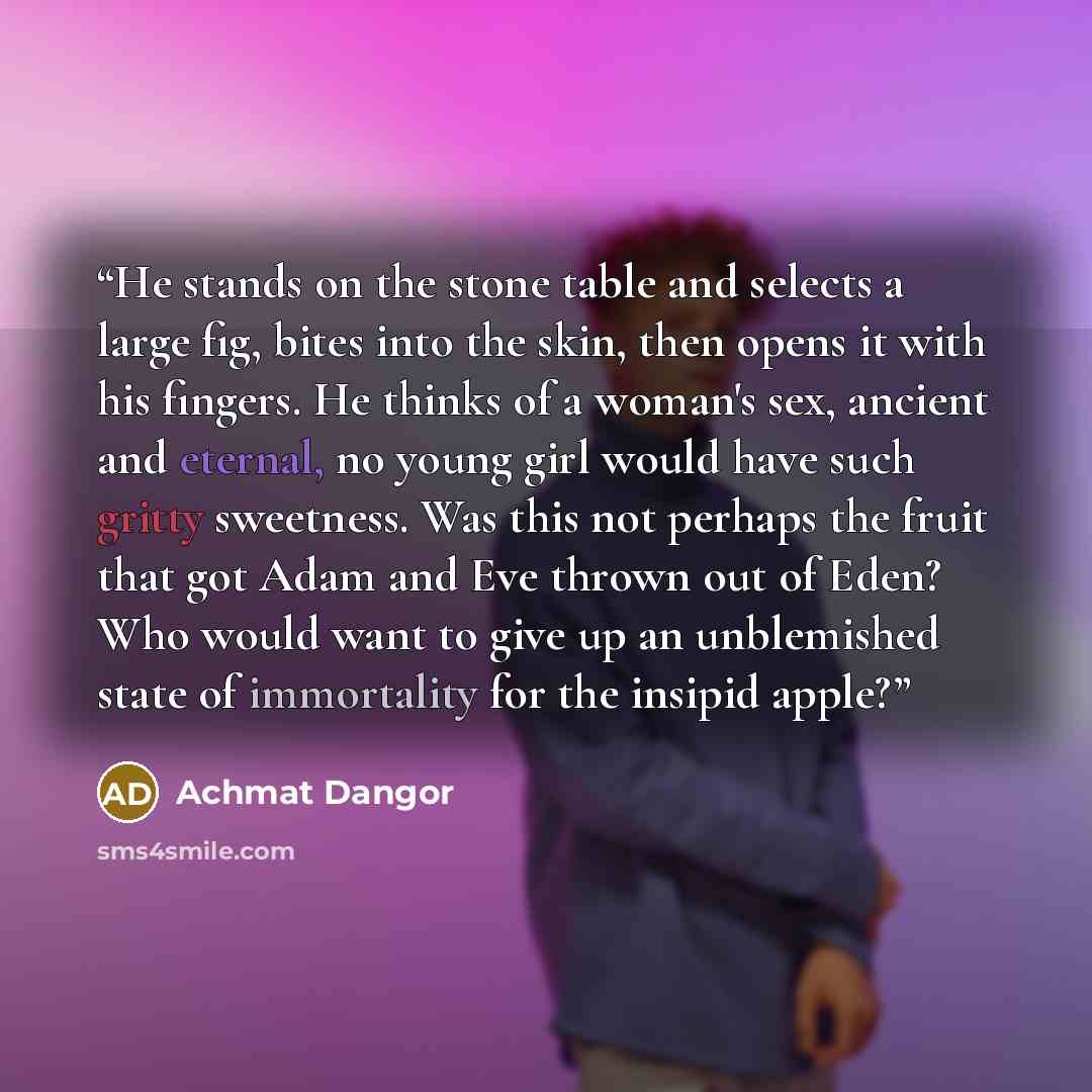 “He stands on the stone table and selects a large fig, bites into the skin, then opens it with his fingers. He thinks of a woman's sex, ancient and eternal, no young girl would have such gritty sweetness. Was this not perhaps the fruit that got Adam and Eve thrown out of Eden? Who would want to…” quote by Achmat Dangor