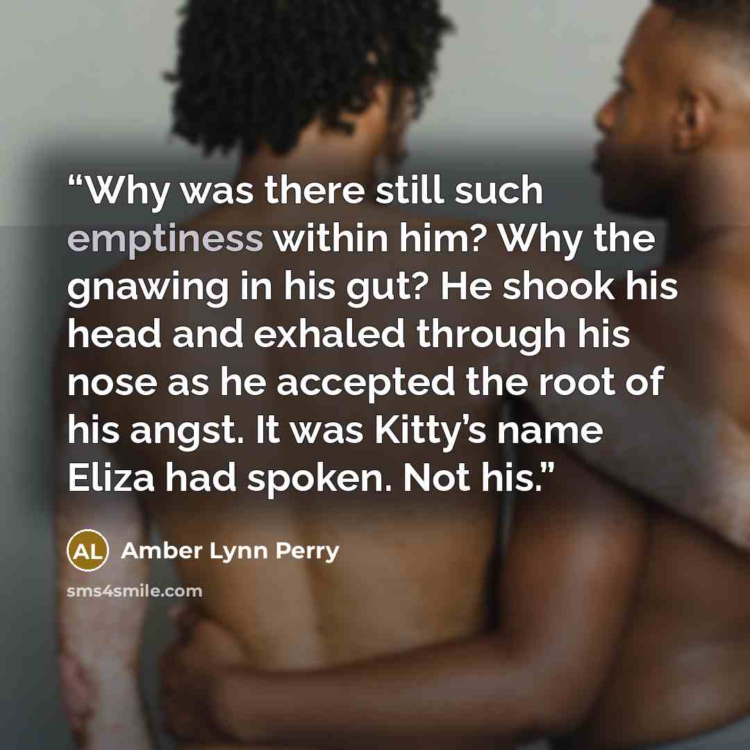 “Why was there still such emptiness within him? Why the gnawing in his gut? He shook his head and exhaled through his nose as he accepted the root of his angst. It was Kitty’s name Eliza had spoken. Not his.” quote by Amber Lynn Perry