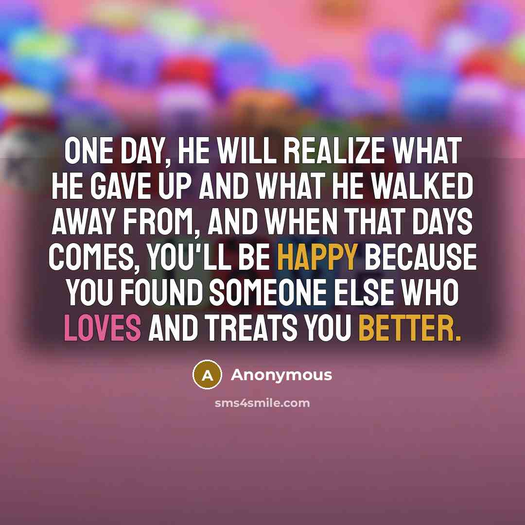 “One day, he will realize what he gave up and what he walked away from, and when that days comes, you'll be happy because you found someone else who loves and treats you better.” quote by Anonymous