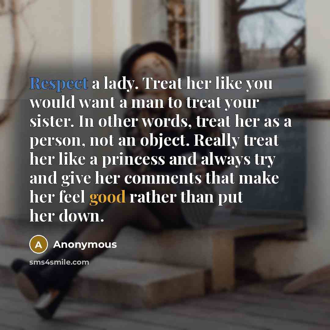 “Respect a lady. Treat her like you would want a man to treat your sister. In other words, treat her as a person, not an object. Really treat her like a princess and always try and give her comments that make her feel good rather than put her down.” quote by Anonymous