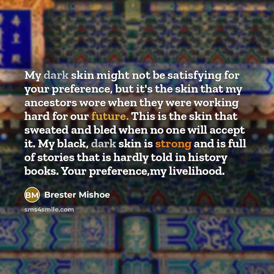 “My dark skin might not be satisfying for your preference, but it's the skin that my ancestors wore when they were working hard for our future. This is the skin that sweated and bled when no one will accept it. My black, dark skin is strong and is full of stories that is hardly told in history…” quote by Brester Mishoe