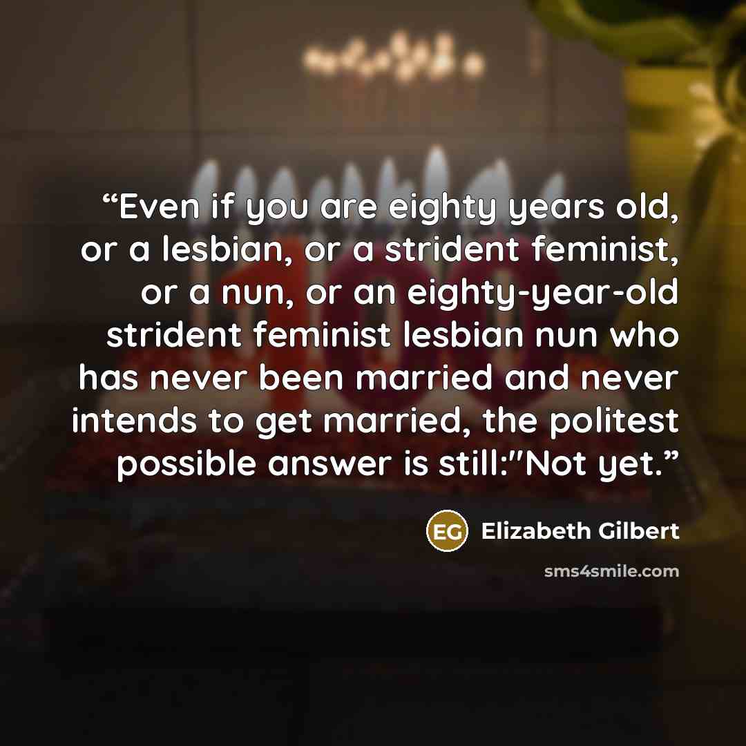 “Even if you are eighty years old, or a lesbian, or a strident feminist, or a nun, or an eighty-year-old strident feminist lesbian nun who has never been married and never intends to get married, the politest possible answer is still:"Not yet.” quote by Elizabeth Gilbert