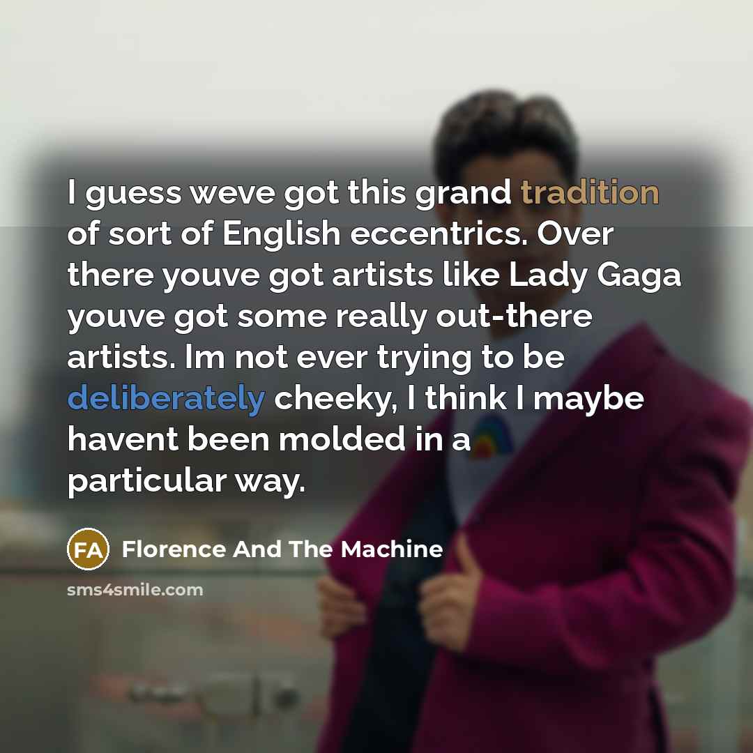 “I guess weve got this grand tradition of sort of English eccentrics. Over there youve got artists like Lady Gaga youve got some really out-there artists. Im not ever trying to be deliberately cheeky, I think I maybe havent been molded in a particular way.” quote by Florence And The Machine