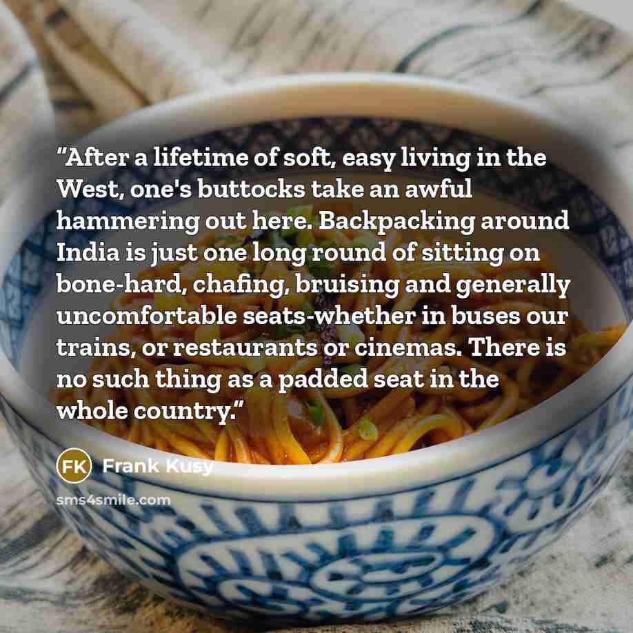 “After a lifetime of soft, easy living in the West, one's buttocks take an awful hammering out here. Backpacking around India is just one long round of sitting on bone-hard, chafing, bruising and generally uncomfortable seats-whether in buses our trains, or restaurants or cinemas. There is no such…” quote by Frank Kusy