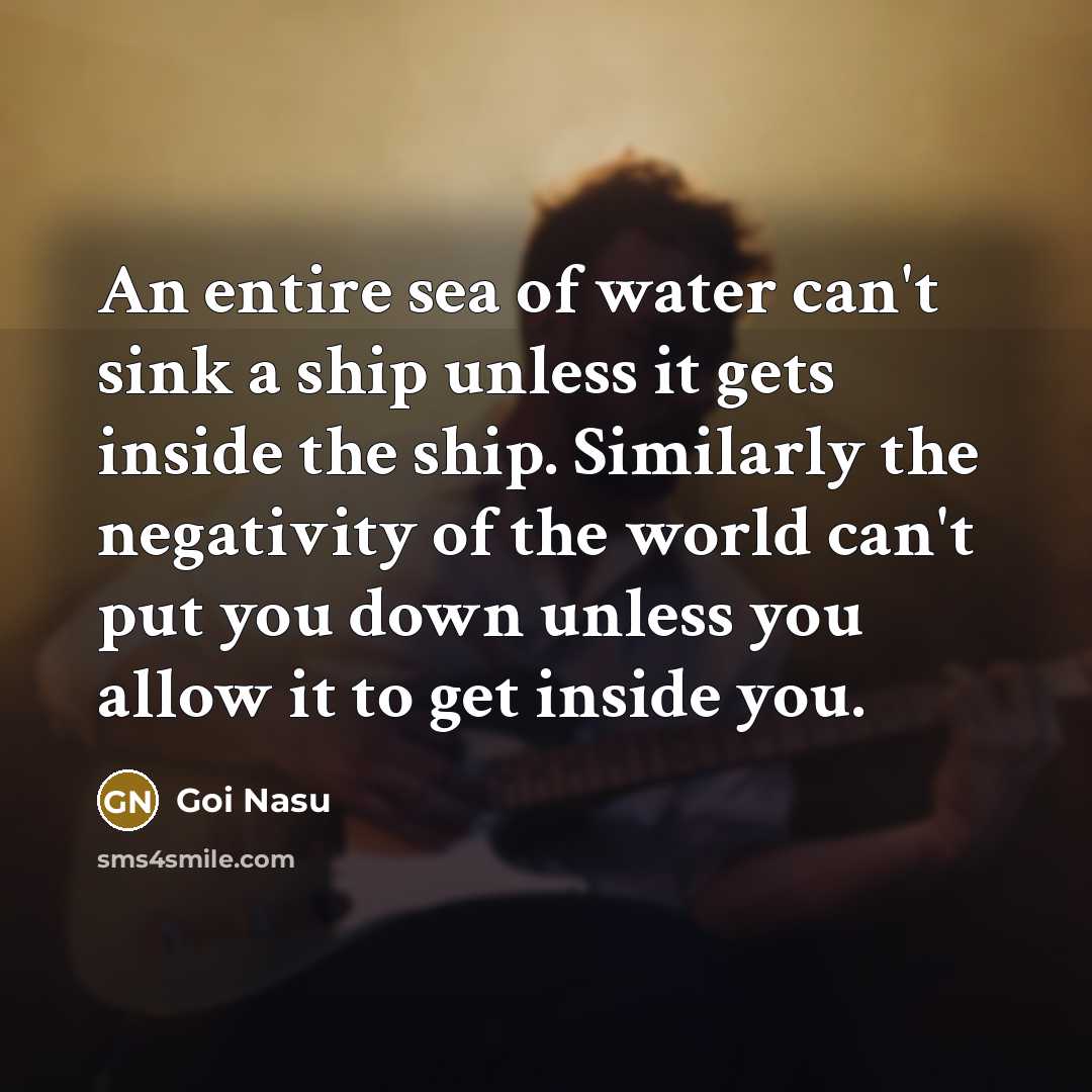 “An entire sea of water can't sink a ship unless it gets inside the ship. Similarly the negativity of the world can't put you down unless you allow it to get inside you.” quote by Goi Nasu